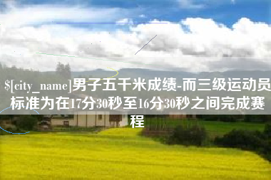 伊川男子五千米成绩-而三级运动员标准为在17分30秒至16分30秒之间完成赛程