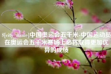 伊川中国奥运会五千米-中国运动员在奥运会五千米赛场上必将取得更加优异的成绩