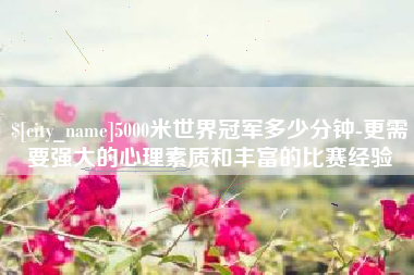 伊川5000米世界冠军多少分钟-更需要强大的心理素质和丰富的比赛经验