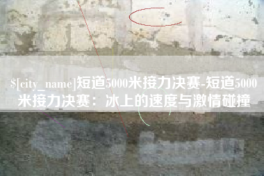 伊川短道5000米接力决赛-短道5000米接力决赛：冰上的速度与激情碰撞