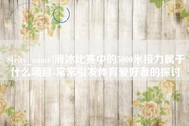 伊川滑冰比赛中的5000米接力属于什么项目-常常引发体育爱好者的探讨